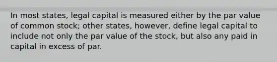 In most states, legal capital is measured either by the par value of common stock; other states, however, define legal capital to include not only the par value of the stock, but also any paid in capital in excess of par.