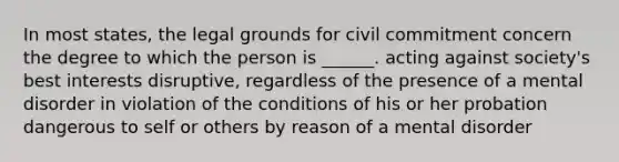 In most states, the legal grounds for civil commitment concern the degree to which the person is ______. acting against society's best interests disruptive, regardless of the presence of a mental disorder in violation of the conditions of his or her probation dangerous to self or others by reason of a mental disorder