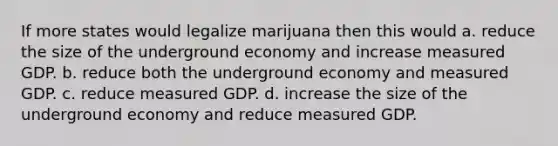 If more states would legalize marijuana then this would a. reduce the size of the underground economy and increase measured GDP. b. reduce both the underground economy and measured GDP. c. reduce measured GDP. d. increase the size of the underground economy and reduce measured GDP.