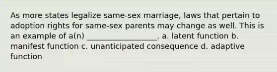 As more states legalize same-sex marriage, laws that pertain to adoption rights for same-sex parents may change as well. This is an example of a(n) __________________. a. latent function b. manifest function c. unanticipated consequence d. adaptive function