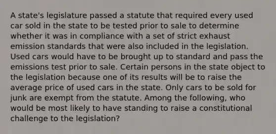 A state's legislature passed a statute that required every used car sold in the state to be tested prior to sale to determine whether it was in compliance with a set of strict exhaust emission standards that were also included in the legislation. Used cars would have to be brought up to standard and pass the emissions test prior to sale. Certain persons in the state object to the legislation because one of its results will be to raise the average price of used cars in the state. Only cars to be sold for junk are exempt from the statute. Among the following, who would be most likely to have standing to raise a constitutional challenge to the legislation?