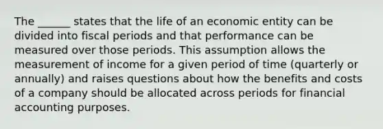 The ______ states that the life of an economic entity can be divided into fiscal periods and that performance can be measured over those periods. This assumption allows the measurement of income for a given period of time (quarterly or annually) and raises questions about how the benefits and costs of a company should be allocated across periods for financial accounting purposes.