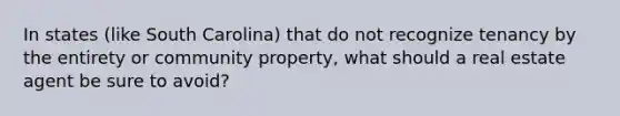 In states (like South Carolina) that do not recognize tenancy by the entirety or community property, what should a real estate agent be sure to avoid?