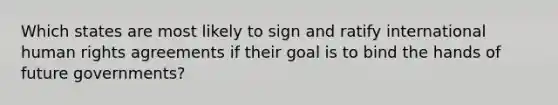 Which states are most likely to sign and ratify international human rights agreements if their goal is to bind the hands of future governments?