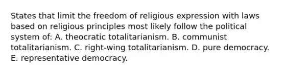 States that limit the freedom of religious expression with laws based on religious principles most likely follow the political system of: A. theocratic totalitarianism. B. communist totalitarianism. C. right-wing totalitarianism. D. pure democracy. E. representative democracy.