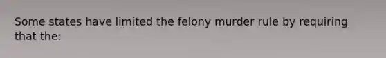 Some states have limited the felony murder rule by requiring that the: