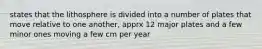 states that the lithosphere is divided into a number of plates that move relative to one another, apprx 12 major plates and a few minor ones moving a few cm per year