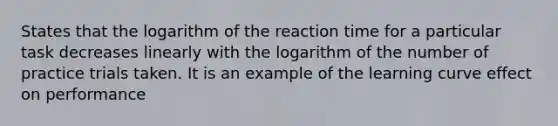 States that the logarithm of the reaction time for a particular task decreases linearly with the logarithm of the number of practice trials taken. It is an example of the learning curve effect on performance