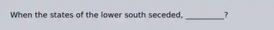 When the states of the lower south seceded, __________?