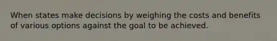 When states make decisions by weighing the costs and benefits of various options against the goal to be achieved.