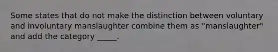 Some states that do not make the distinction between voluntary and involuntary manslaughter combine them as "manslaughter" and add the category _____.