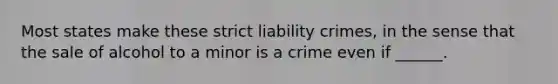 Most states make these strict liability crimes, in the sense that the sale of alcohol to a minor is a crime even if ______.