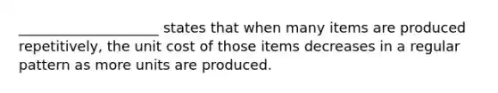 ____________________ states that when many items are produced repetitively, the unit cost of those items decreases in a regular pattern as more units are produced.