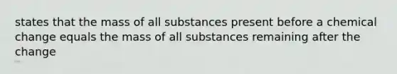 states that the mass of all substances present before a chemical change equals the mass of all substances remaining after the change