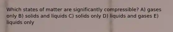 Which states of matter are significantly compressible? A) gases only B) solids and liquids C) solids only D) liquids and gases E) liquids only