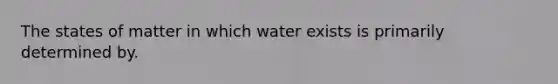 The states of matter in which water exists is primarily determined by.