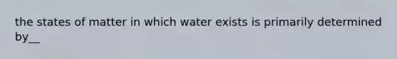 the states of matter in which water exists is primarily determined by__