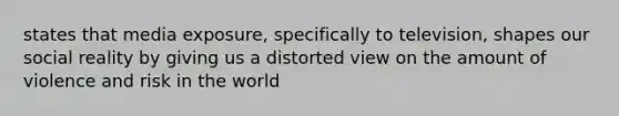 states that media exposure, specifically to television, shapes our social reality by giving us a distorted view on the amount of violence and risk in the world