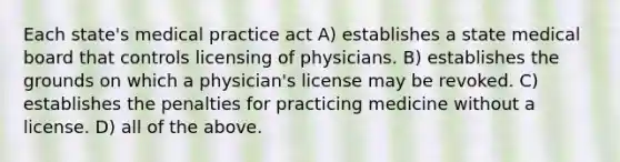 Each state's medical practice act A) establishes a state medical board that controls licensing of physicians. B) establishes the grounds on which a physician's license may be revoked. C) establishes the penalties for practicing medicine without a license. D) all of the above.