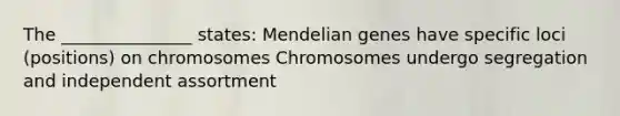 The _______________ states: Mendelian genes have specific loci (positions) on chromosomes Chromosomes undergo segregation and independent assortment