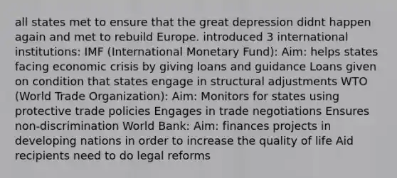 all states met to ensure that the great depression didnt happen again and met to rebuild Europe. introduced 3 international institutions: IMF (International Monetary Fund): Aim: helps states facing economic crisis by giving loans and guidance Loans given on condition that states engage in structural adjustments WTO (World Trade Organization): Aim: Monitors for states using protective trade policies Engages in trade negotiations Ensures non-discrimination World Bank: Aim: finances projects in developing nations in order to increase the quality of life Aid recipients need to do legal reforms