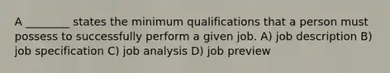 A ________ states the minimum qualifications that a person must possess to successfully perform a given job. A) job description B) job specification C) job analysis D) job preview