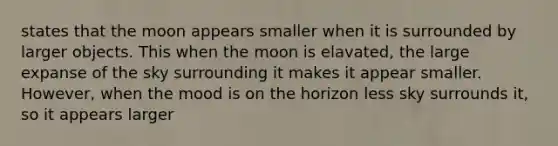 states that the moon appears smaller when it is surrounded by larger objects. This when the moon is elavated, the large expanse of the sky surrounding it makes it appear smaller. However, when the mood is on the horizon less sky surrounds it, so it appears larger