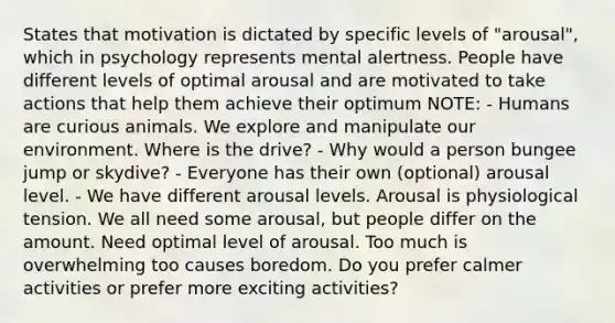 States that motivation is dictated by specific levels of "arousal", which in psychology represents mental alertness. People have different levels of optimal arousal and are motivated to take actions that help them achieve their optimum NOTE: - Humans are curious animals. We explore and manipulate our environment. Where is the drive? - Why would a person bungee jump or skydive? - Everyone has their own (optional) arousal level. - We have different arousal levels. Arousal is physiological tension. We all need some arousal, but people differ on the amount. Need optimal level of arousal. Too much is overwhelming too causes boredom. Do you prefer calmer activities or prefer more exciting activities?