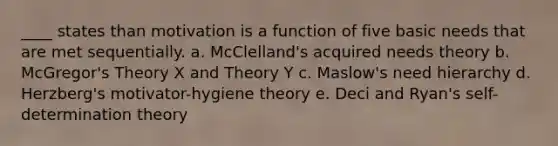 ____ states than motivation is a function of five basic needs that are met sequentially. a. McClelland's acquired needs theory b. McGregor's Theory X and Theory Y c. Maslow's need hierarchy d. Herzberg's motivator-hygiene theory e. Deci and Ryan's self-determination theory