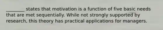 ________ states that motivation is a function of five basic needs that are met sequentially. While not strongly supported by research, this theory has practical applications for managers.