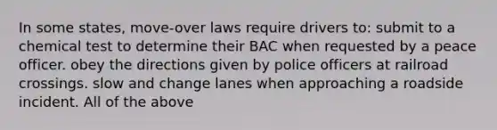 In some states, move-over laws require drivers to: submit to a chemical test to determine their BAC when requested by a peace officer. obey the directions given by police officers at railroad crossings. slow and change lanes when approaching a roadside incident. All of the above