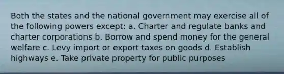 Both the states and the national government may exercise all of the following powers except: a. Charter and regulate banks and charter corporations b. Borrow and spend money for the general welfare c. Levy import or export taxes on goods d. Establish highways e. Take private property for public purposes