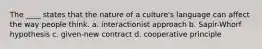 The ____ states that the nature of a culture's language can affect the way people think. a. interactionist approach b. Sapir-Whorf hypothesis c. given-new contract d. cooperative principle