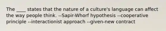 The ____ states that the nature of a culture's language can affect the way people think. --Sapir-Whorf hypothesis --cooperative principle --interactionist approach --given-new contract