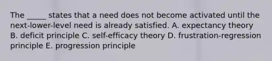 The _____ states that a need does not become activated until the next-lower-level need is already satisfied. A. expectancy theory B. deficit principle C. self-efficacy theory D. frustration-regression principle E. progression principle