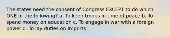 The states need the consent of Congress EXCEPT to do which ONE of the following? a. To keep troops in time of peace b. To spend money on education c. To engage in war with a foreign power d. To lay duties on imports