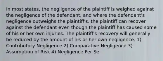 In most states, the negligence of the plaintiff is weighed against the negligence of the defendant, and where the defendant's negligence outweighs the plaintiff's, the plaintiff can recover against the defendant even though the plaintiff has caused some of his or her own injuries. The plaintiff's recovery will generally be reduced by the amount of his or her own negligence. 1) Contributory Negligence 2) Comparative Negligence 3) Assumption of Risk 4) Negligence Per Se