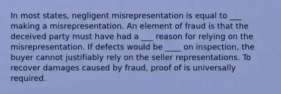 In most states, negligent misrepresentation is equal to ___ making a misrepresentation. An element of fraud is that the deceived party must have had a ___ reason for relying on the misrepresentation. If defects would be ____ on inspection, the buyer cannot justifiably rely on the seller representations. To recover damages caused by fraud, proof of is universally required.