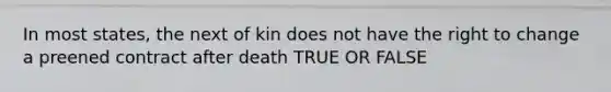 In most states, the next of kin does not have the right to change a preened contract after death TRUE OR FALSE