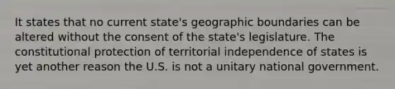 It states that no current state's geographic boundaries can be altered without the consent of the state's legislature. The constitutional protection of territorial independence of states is yet another reason the U.S. is not a unitary national government.