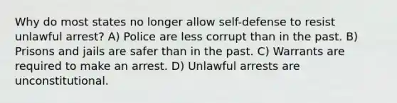 Why do most states no longer allow self-defense to resist unlawful arrest? A) Police are less corrupt than in the past. B) Prisons and jails are safer than in the past. C) Warrants are required to make an arrest. D) Unlawful arrests are unconstitutional.