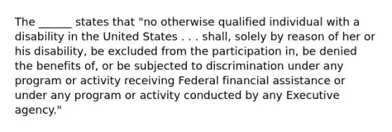 The ______ states that "no otherwise qualified individual with a disability in the United States . . . shall, solely by reason of her or his disability, be excluded from the participation in, be denied the benefits of, or be subjected to discrimination under any program or activity receiving Federal financial assistance or under any program or activity conducted by any Executive agency."