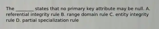 The ________ states that no primary key attribute may be null. A. referential integrity rule B. range domain rule C. entity integrity rule D. partial specialization rule