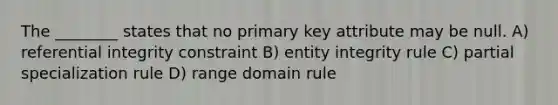 The ________ states that no primary key attribute may be null. A) referential integrity constraint B) entity integrity rule C) partial specialization rule D) range domain rule