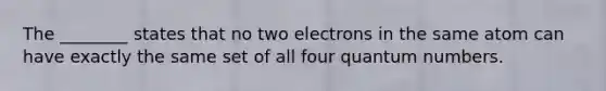 The ________ states that no two electrons in the same atom can have exactly the same set of all four quantum numbers.