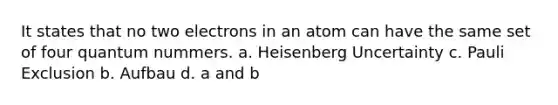 It states that no two electrons in an atom can have the same set of four quantum nummers. a. Heisenberg Uncertainty c. Pauli Exclusion b. Aufbau d. a and b