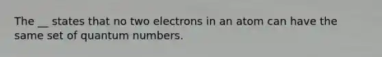 The __ states that no two electrons in an atom can have the same set of quantum numbers.