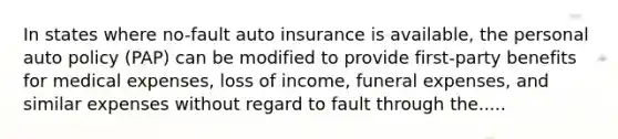 In states where no-fault auto insurance is available, the personal auto policy (PAP) can be modified to provide first-party benefits for medical expenses, loss of income, funeral expenses, and similar expenses without regard to fault through the.....