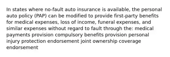 In states where no-fault auto insurance is available, the personal auto policy (PAP) can be modified to provide first-party benefits for medical expenses, loss of income, funeral expenses, and similar expenses without regard to fault through the: medical payments provision compulsory benefits provision personal injury protection endorsement joint ownership coverage endorsement