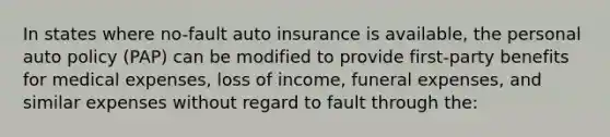 In states where no-fault auto insurance is available, the personal auto policy (PAP) can be modified to provide first-party benefits for medical expenses, loss of income, funeral expenses, and similar expenses without regard to fault through the: